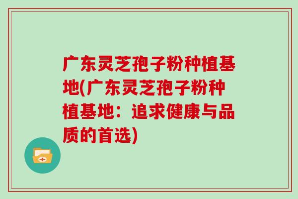 广东灵芝孢子粉种植基地(广东灵芝孢子粉种植基地:追求健康与品质的首选)