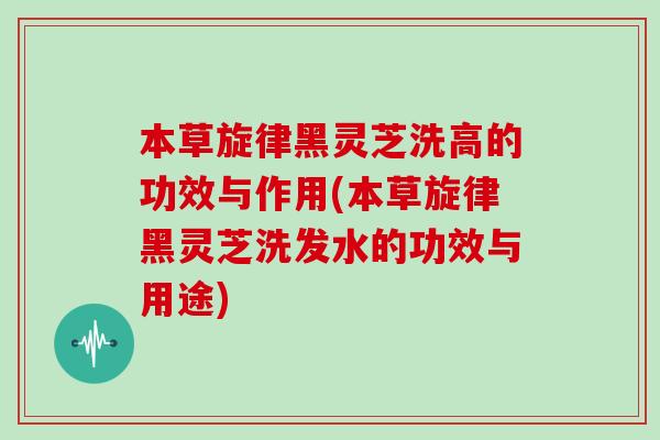 本草旋律黑灵芝洗高的功效与作用(本草旋律黑灵芝洗发水的功效与用途)