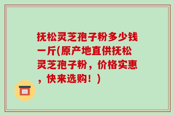抚松灵芝孢子粉多少钱一斤(原产地直供抚松灵芝孢子粉,价格实惠,快来选购!)