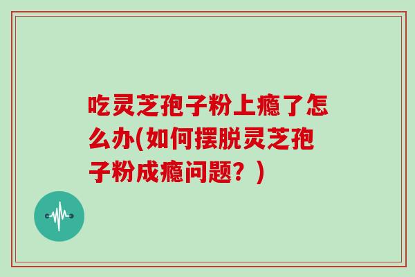 吃灵芝孢子粉上瘾了怎么办(如何摆脱灵芝孢子粉成瘾问题?)