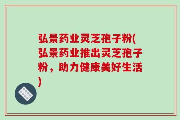 弘景药业灵芝孢子粉(弘景药业推出灵芝孢子粉,助力健康美好生活)