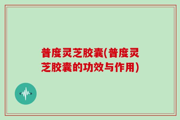 普度灵芝胶囊(普度灵芝胶囊的功效与作用)