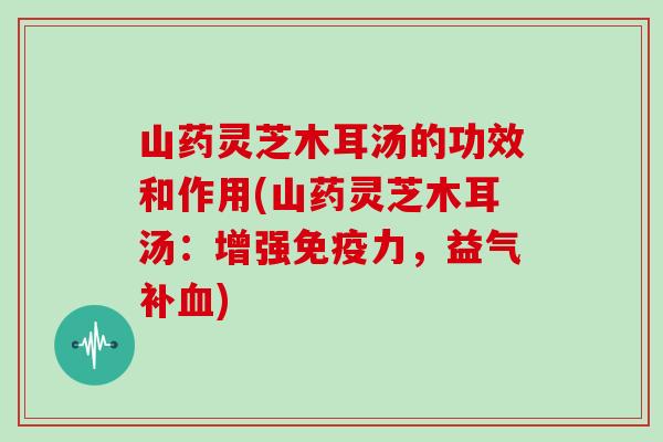 山药灵芝木耳汤的功效和作用(山药灵芝木耳汤:增强免疫力,益气补血)