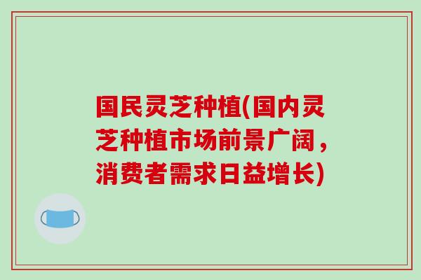 国民灵芝种植(国内灵芝种植市场前景广阔,消费者需求日益增长)