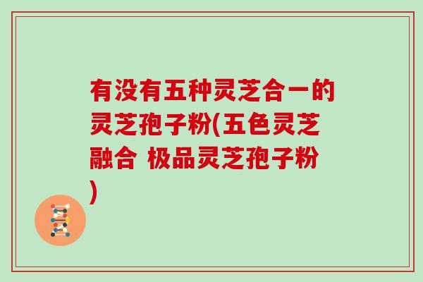 有没有五种灵芝合一的灵芝孢子粉(五色灵芝融合 极品灵芝孢子粉)