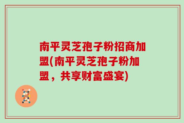 南平灵芝孢子粉招商加盟(南平灵芝孢子粉加盟,共享财富盛宴)
