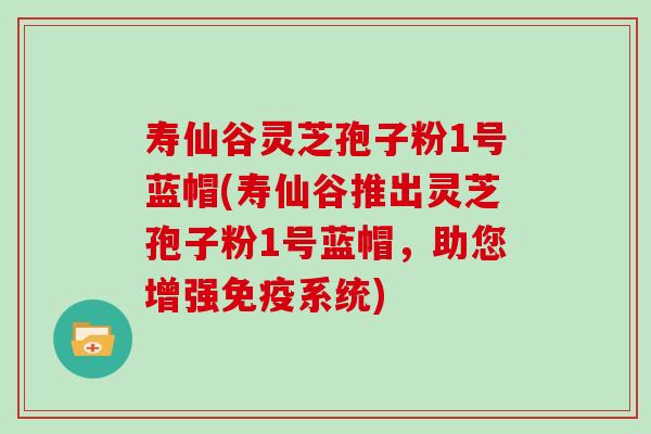 寿仙谷灵芝孢子粉1号蓝帽(寿仙谷推出灵芝孢子粉1号蓝帽,助您增强免疫系统)