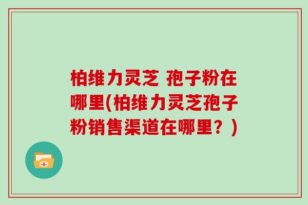 柏维力灵芝 孢子粉在哪里(柏维力灵芝孢子粉销售渠道在哪里?)