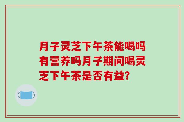 月子灵芝下午茶能喝吗有营养吗月子期间喝灵芝下午茶是否有益?