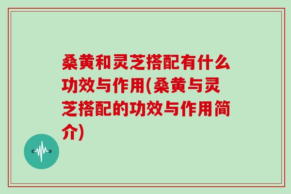 桑黄和灵芝搭配有什么功效与作用(桑黄与灵芝搭配的功效与作用简介)