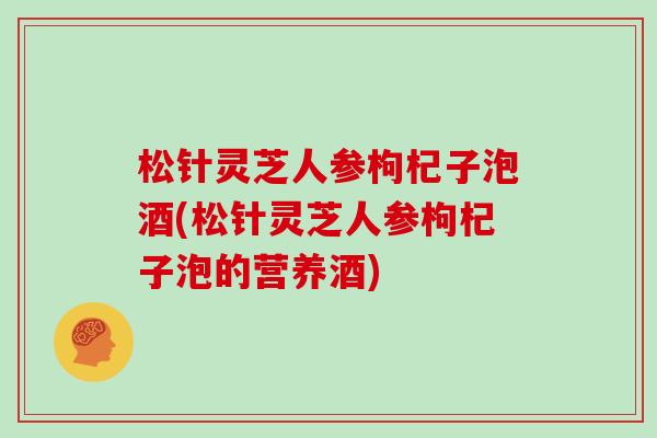 松针灵芝人参枸杞子泡酒(松针灵芝人参枸杞子泡的营养酒)