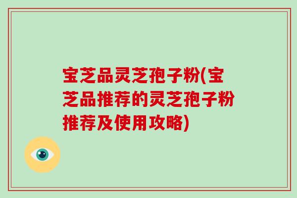 宝芝品灵芝孢子粉(宝芝品推荐的灵芝孢子粉推荐及使用攻略)
