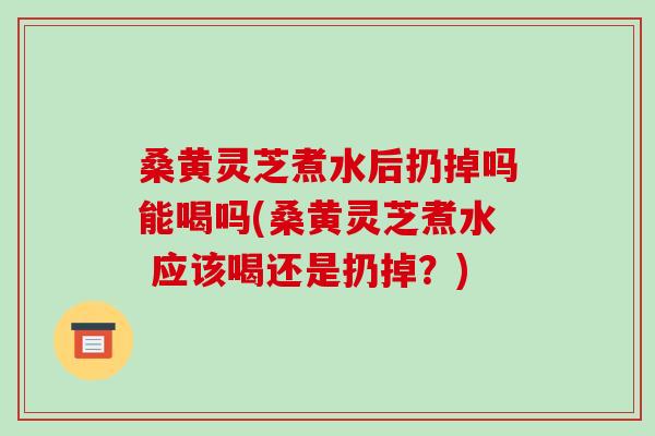 桑黄灵芝煮水后扔掉吗能喝吗(桑黄灵芝煮水 应该喝还是扔掉?)
