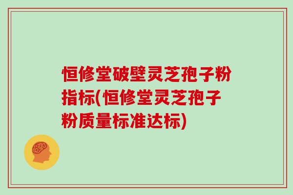 恒修堂破壁灵芝孢子粉指标(恒修堂灵芝孢子粉质量标准达标)