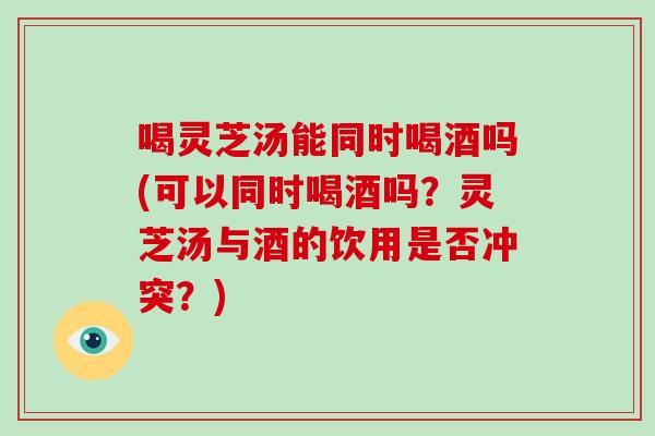 喝灵芝汤能同时喝酒吗(可以同时喝酒吗?灵芝汤与酒的饮用是否冲突?)