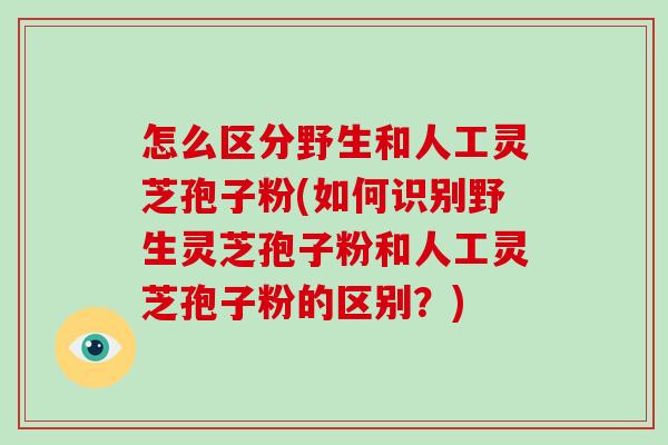 怎么区分野生和人工灵芝孢子粉(如何识别野生灵芝孢子粉和人工灵芝孢子粉的区别?)