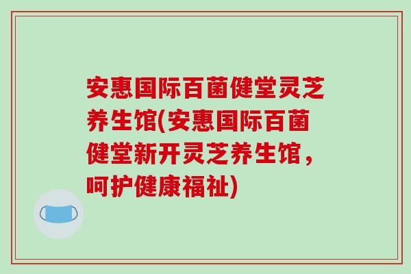 安惠国际百菌健堂灵芝养生馆(安惠国际百菌健堂新开灵芝养生馆，呵护健康福祉)