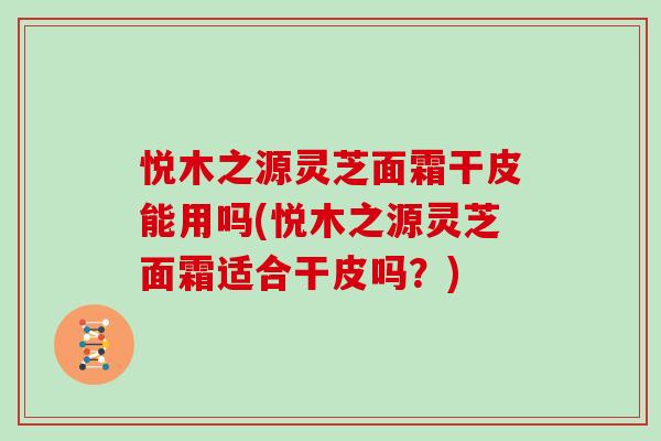 悦木之源灵芝面霜干皮能用吗(悦木之源灵芝面霜适合干皮吗？)