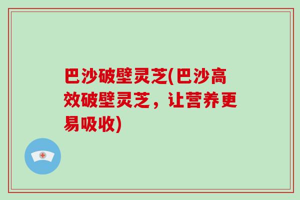 巴沙破壁灵芝(巴沙高效破壁灵芝,让营养更易吸收)