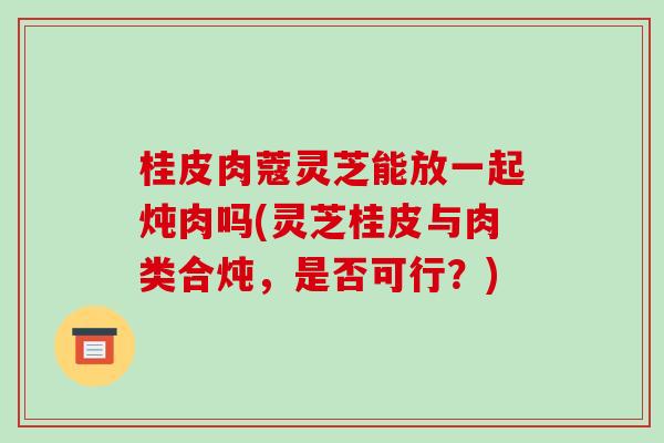 桂皮肉蔻灵芝能放一起炖肉吗(灵芝桂皮与肉类合炖,是否可行?)