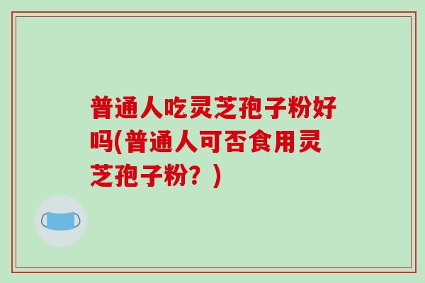 普通人吃灵芝孢子粉好吗(普通人可否食用灵芝孢子粉？)