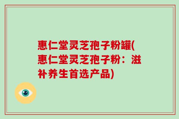 惠仁堂灵芝孢子粉罐(惠仁堂灵芝孢子粉:滋补养生首选产品)