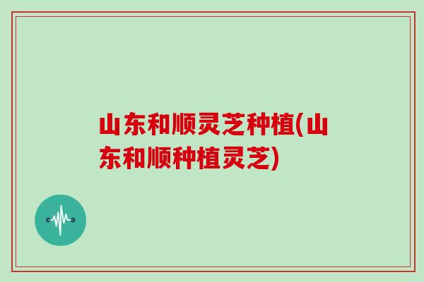 山东和顺灵芝种植(山东和顺种植灵芝)