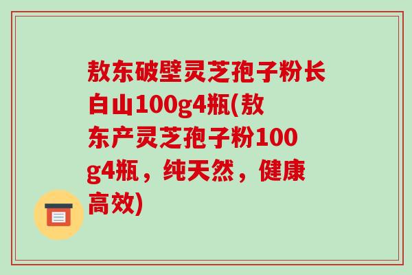 敖东破壁灵芝孢子粉长白山100g4瓶(敖东产灵芝孢子粉100g4瓶,纯天然,健康高效)