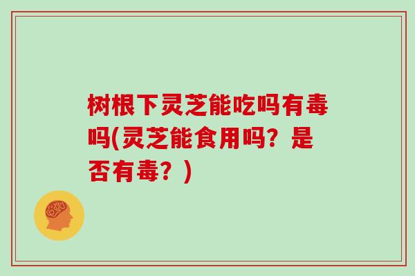 树根下灵芝能吃吗有毒吗(灵芝能食用吗?是否有毒?)