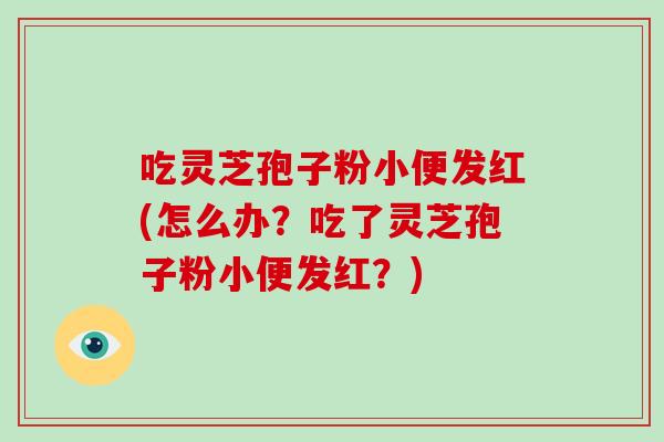 吃灵芝孢子粉小便发红(怎么办？吃了灵芝孢子粉小便发红？)