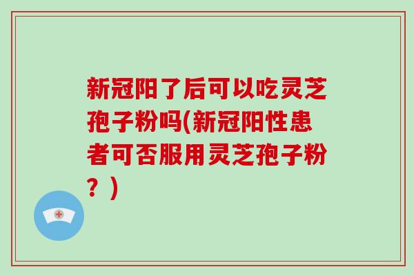 新冠阳了后可以吃灵芝孢子粉吗(新冠阳性患者可否服用灵芝孢子粉?)