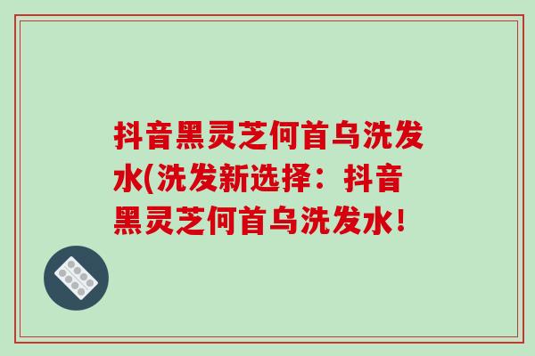 抖音黑灵芝何首乌洗发水(洗发新选择:抖音黑灵芝何首乌洗发水!