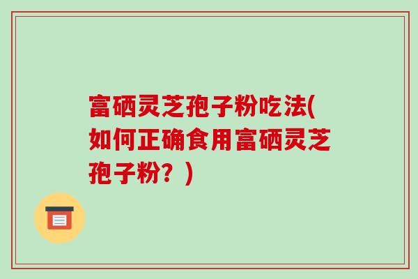 富硒灵芝孢子粉吃法(如何正确食用富硒灵芝孢子粉？)