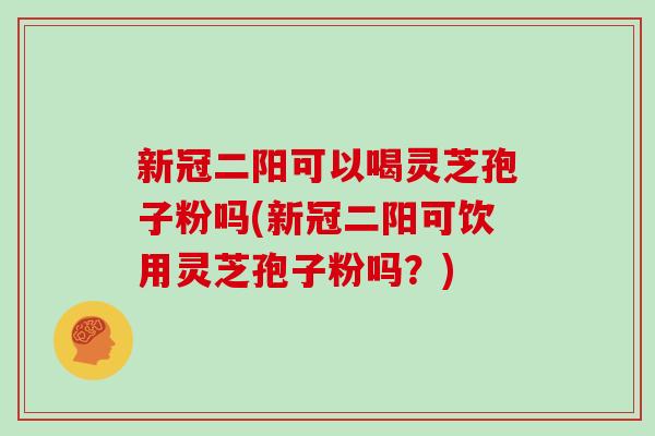 新冠二阳可以喝灵芝孢子粉吗(新冠二阳可饮用灵芝孢子粉吗?)