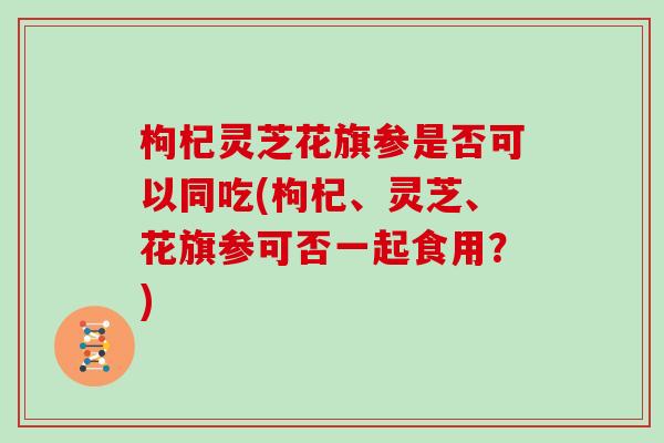 枸杞灵芝花旗参是否可以同吃(枸杞、灵芝、花旗参可否一起食用?)