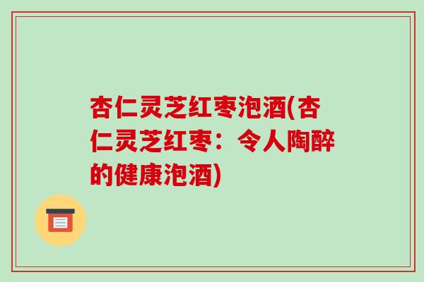 杏仁灵芝红枣泡酒(杏仁灵芝红枣:令人陶醉的健康泡酒)