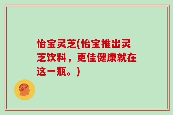 怡宝灵芝(怡宝推出灵芝饮料，更佳健康就在这一瓶。)