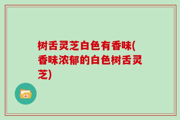 树舌灵芝白色有香味(香味浓郁的白色树舌灵芝)