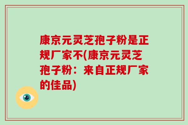 康京元灵芝孢子粉是正规厂家不(康京元灵芝孢子粉:来自正规厂家的佳品)