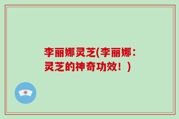 李丽娜灵芝(李丽娜:灵芝的神奇功效!)