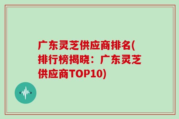 广东灵芝供应商排名(排行榜揭晓:广东灵芝供应商TOP10)