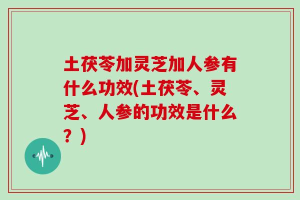 土茯苓加灵芝加人参有什么功效(土茯苓、灵芝、人参的功效是什么？)