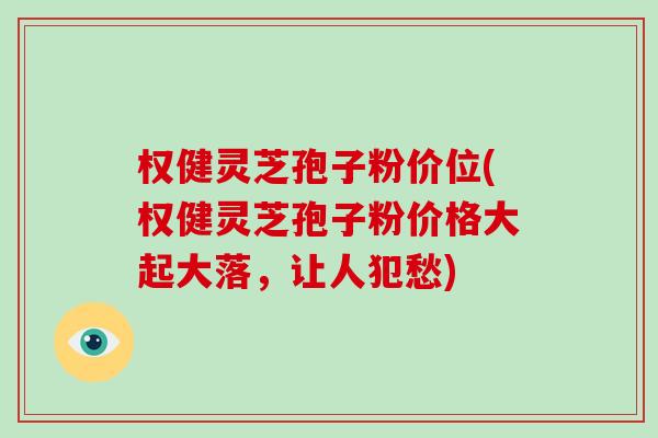 权健灵芝孢子粉价位(权健灵芝孢子粉价格大起大落,让人犯愁)