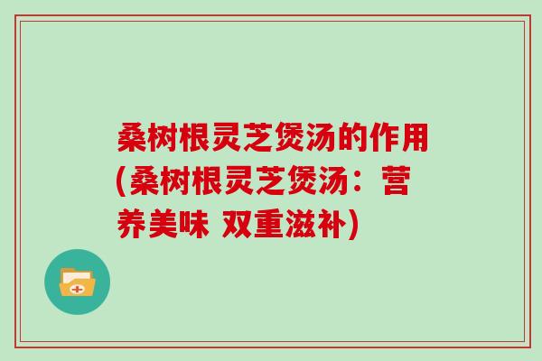 桑树根灵芝煲汤的作用(桑树根灵芝煲汤：营养美味 双重滋补)