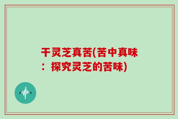 干灵芝真苦(苦中真味:探究灵芝的苦味)