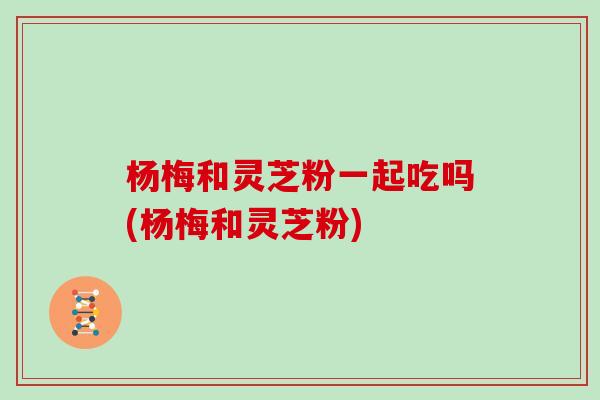 杨梅和灵芝粉一起吃吗(杨梅和灵芝粉)