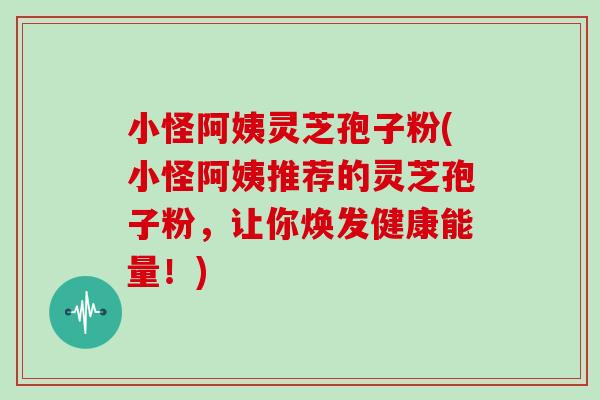 小怪阿姨灵芝孢子粉(小怪阿姨推荐的灵芝孢子粉，让你焕发健康能量！)
