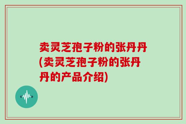 卖灵芝孢子粉的张丹丹(卖灵芝孢子粉的张丹丹的产品介绍)