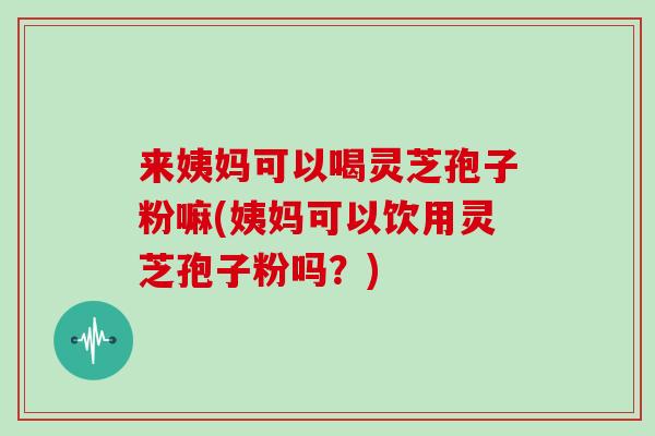 来姨妈可以喝灵芝孢子粉嘛(姨妈可以饮用灵芝孢子粉吗?)
