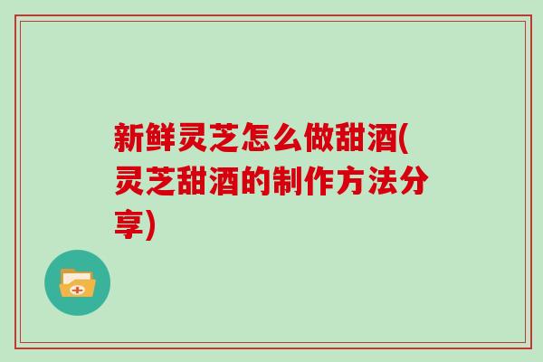 新鲜灵芝怎么做甜酒(灵芝甜酒的制作方法分享)